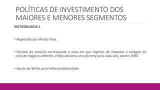 POLÍTICAS DE INVESTIMENTO DOS
MAIORES E MENORES SEGMENTOS
METODOLOGIA 1
• Regressão por efeitos fixos.
• Período da amostra corresponde a anos em que regimes de impostos e estágios do
ciclo de negócios diferem, então adiciona uma dummy para cada ano, exceto 1980.
• Ajuste de White para heterocedasticidade.
 