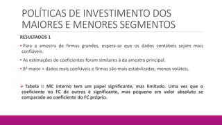 POLÍTICAS DE INVESTIMENTO DOS
MAIORES E MENORES SEGMENTOS
RESULTADOS 1
• Para a amostra de firmas grandes, espera-se que os dados contábeis sejam mais
confiáveis.
• As estimações de coeficientes foram similares à da amostra principal.
• R² maior = dados mais confiáveis e firmas são mais estabilizadas, menos voláteis.
 Tabela I: MC interno tem um papel significante, mas limitado. Uma vez que o
coeficiente no FC de outros é significante, mas pequeno em valor absoluto se
comparado ao coeficiente do FC próprio.
 