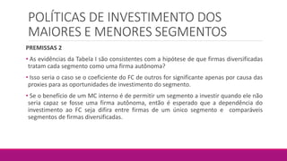 POLÍTICAS DE INVESTIMENTO DOS
MAIORES E MENORES SEGMENTOS
PREMISSAS 2
• As evidências da Tabela I são consistentes com a hipótese de que firmas diversificadas
tratam cada segmento como uma firma autônoma?
• Isso seria o caso se o coeficiente do FC de outros for significante apenas por causa das
proxies para as oportunidades de investimento do segmento.
• Se o benefício de um MC interno é de permitir um segmento a investir quando ele não
seria capaz se fosse uma firma autônoma, então é esperado que a dependência do
investimento ao FC seja difira entre firmas de um único segmento e comparáveis
segmentos de firmas diversificadas.
 