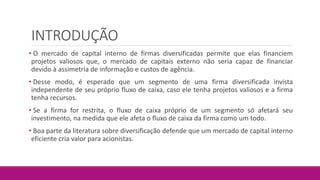 INTRODUÇÃO
• O mercado de capital interno de firmas diversificadas permite que elas financiem
projetos valiosos que, o mercado de capitais externo não seria capaz de financiar
devido à assimetria de informação e custos de agência.
• Desse modo, é esperado que um segmento de uma firma diversificada invista
independente de seu próprio fluxo de caixa, caso ele tenha projetos valiosos e a firma
tenha recursos.
• Se a firma for restrita, o fluxo de caixa próprio de um segmento só afetará seu
investimento, na medida que ele afeta o fluxo de caixa da firma como um todo.
• Boa parte da literatura sobre diversificação defende que um mercado de capital interno
eficiente cria valor para acionistas.
 