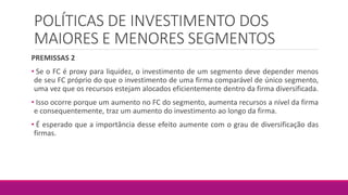 POLÍTICAS DE INVESTIMENTO DOS
MAIORES E MENORES SEGMENTOS
PREMISSAS 2
• Se o FC é proxy para liquidez, o investimento de um segmento deve depender menos
de seu FC próprio do que o investimento de uma firma comparável de único segmento,
uma vez que os recursos estejam alocados eficientemente dentro da firma diversificada.
• Isso ocorre porque um aumento no FC do segmento, aumenta recursos a nível da firma
e consequentemente, traz um aumento do investimento ao longo da firma.
• É esperado que a importância desse efeito aumente com o grau de diversificação das
firmas.
 