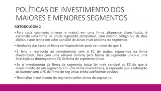 POLÍTICAS DE INVESTIMENTO DOS
MAIORES E MENORES SEGMENTOS
METODOLOGIA 2
• Para cada segmento (menor e maior) em uma firma altamente diversificada, é
escolhido uma firma de único segmento compatível, com mesmo código SIC de dois
dígitos e que tenha um valor contábil de ativos mais próximo do segmento.
• Nenhuma das taxas da firma correspondente pode ser maior do que 1.
• É feita a regressão do investimento sem o FC de outros segmentos da firma
diversificada, mas com uma variável dummy para firmas de segmento único e uma
interação da dummy com o FC da firma de segmento único.
• Se o investimento da firma de segmento único for mais sensível ao FC do que o
investimento de um segmento em uma firma diversificada, é esperado que a interação
da dummy com o FC da firma de seg único tenha coeficiente positivo.
• Normaliza investimento do segmento pelos ativos do segmento.
 