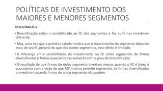 POLÍTICAS DE INVESTIMENTO DOS
MAIORES E MENORES SEGMENTOS
RESULTADOS 2
• Diversificação reduz a sensibilidade ao FC dos segmentos e faz as firmas investirem
diferente.
• Mas, uma vez que a primeira tabela mostra que o investimento do segmento depende
mais de seu FC próprio do que dos outros segmentos, esse efeito é limitado.
• A diferença entre sensibilidade do investimento ao FC entre segmentos de firmas
diversificadas e firmas especializadas aumenta com o grau de diversificação.
• O resultado de que firmas de único segmento investem menos quando o FC é baixo é
consistente com a visão de que MC interno permite segmentos de firmas diversificadas
a investirem quando firmas de único segmento não podem.
 