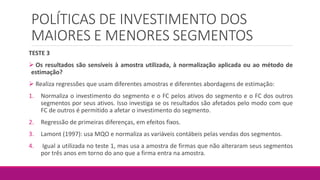 POLÍTICAS DE INVESTIMENTO DOS
MAIORES E MENORES SEGMENTOS
TESTE 3
 Os resultados são sensíveis à amostra utilizada, à normalização aplicada ou ao método de
estimação?
 Realiza regressões que usam diferentes amostras e diferentes abordagens de estimação:
1. Normaliza o investimento do segmento e o FC pelos ativos do segmento e o FC dos outros
segmentos por seus ativos. Isso investiga se os resultados são afetados pelo modo com que
FC de outros é permitido a afetar o investimento do segmento.
2. Regressão de primeiras diferenças, em efeitos fixos.
3. Lamont (1997): usa MQO e normaliza as variáveis contábeis pelas vendas dos segmentos.
4. Igual a utilizada no teste 1, mas usa a amostra de firmas que não alteraram seus segmentos
por três anos em torno do ano que a firma entra na amostra.
 