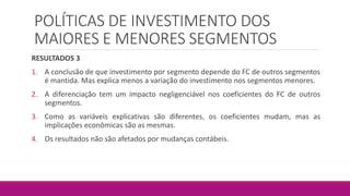 POLÍTICAS DE INVESTIMENTO DOS
MAIORES E MENORES SEGMENTOS
RESULTADOS 3
1. A conclusão de que investimento por segmento depende do FC de outros segmentos
é mantida. Mas explica menos a variação do investimento nos segmentos menores.
2. A diferenciação tem um impacto negligenciável nos coeficientes do FC de outros
segmentos.
3. Como as variáveis explicativas são diferentes, os coeficientes mudam, mas as
implicações econômicas são as mesmas.
4. Os resultados não são afetados por mudanças contábeis.
 