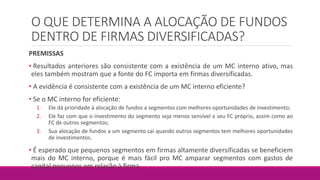 O QUE DETERMINA A ALOCAÇÃO DE FUNDOS
DENTRO DE FIRMAS DIVERSIFICADAS?
PREMISSAS
• Resultados anteriores são consistente com a existência de um MC interno ativo, mas
eles também mostram que a fonte do FC importa em firmas diversificadas.
• A evidência é consistente com a existência de um MC interno eficiente?
• Se o MC interno for eficiente:
1. Ele dá prioridade à alocação de fundos a segmentos com melhores oportunidades de investimento;
2. Ele faz com que o investimento do segmento seja menos sensível a seu FC próprio, assim como ao
FC de outros segmentos;
3. Sua alocação de fundos a um segmento cai quando outros segmentos tem melhores oportunidades
de investimentos.
• É esperado que pequenos segmentos em firmas altamente diversificadas se beneficiem
mais do MC interno, porque é mais fácil pro MC amparar segmentos com gastos de
capital pequenos em relação à firma.
 