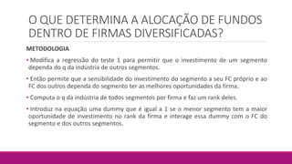 O QUE DETERMINA A ALOCAÇÃO DE FUNDOS
DENTRO DE FIRMAS DIVERSIFICADAS?
METODOLOGIA
• Modifica a regressão do teste 1 para permitir que o investimento de um segmento
dependa do q da indústria de outros segmentos.
• Então permite que a sensibilidade do investimento do segmento a seu FC próprio e ao
FC dos outros dependa do segmento ter as melhores oportunidades da firma.
• Computa o q da indústria de todos segmentos por firma e faz um rank deles.
• Introduz na equação uma dummy que é igual a 1 se o menor segmento tem a maior
oportunidade de investimento no rank da firma e interage essa dummy com o FC do
segmento e dos outros segmentos.
 
