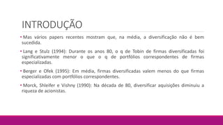 INTRODUÇÃO
• Mas vários papers recentes mostram que, na média, a diversificação não é bem
sucedida.
• Lang e Stulz (1994): Durante os anos 80, o q de Tobin de firmas diversificadas foi
significativamente menor o que o q de portfólios correspondentes de firmas
especializadas.
• Berger e Ofek (1995): Em média, firmas diversificadas valem menos do que firmas
especializadas com portfólios correspondentes.
• Morck, Shleifer e Vishny (1990): Na década de 80, diversificar aquisições diminuiu a
riqueza de acionistas.
 