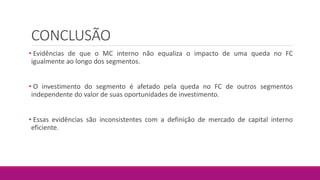 CONCLUSÃO
• Evidências de que o MC interno não equaliza o impacto de uma queda no FC
igualmente ao longo dos segmentos.
• O investimento do segmento é afetado pela queda no FC de outros segmentos
independente do valor de suas oportunidades de investimento.
• Essas evidências são inconsistentes com a definição de mercado de capital interno
eficiente.
 