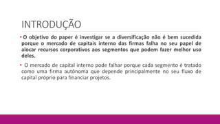INTRODUÇÃO
• O objetivo do paper é investigar se a diversificação não é bem sucedida
porque o mercado de capitais interno das firmas falha no seu papel de
alocar recursos corporativos aos segmentos que podem fazer melhor uso
deles.
• O mercado de capital interno pode falhar porque cada segmento é tratado
como uma firma autônoma que depende principalmente no seu fluxo de
capital próprio para financiar projetos.
 