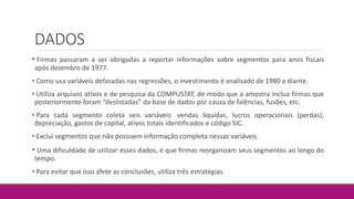 DADOS
• Firmas passaram a ser obrigadas a reportar informações sobre segmentos para anos fiscais
após dezembro de 1977.
• Como usa variáveis defasadas nas regressões, o investimento é analisado de 1980 a diante.
• Utiliza arquivos ativos e de pesquisa da COMPUSTAT, de modo que a amostra inclua firmas que
posteriormente foram “deslistadas” da base de dados por causa de falências, fusões, etc.
• Para cada segmento coleta seis variáveis: vendas líquidas, lucros operacionais (perdas),
depreciação, gastos de capital, ativos totais identificados e código SIC.
• Exclui segmentos que não possuem informação completa nessas variáveis.
• Uma dificuldade de utilizar esses dados, é que firmas reorganizam seus segmentos ao longo do
tempo.
• Para evitar que isso afete as conclusões, utiliza três estratégias.
 