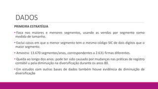 DADOS
PRIMEIRA ESTRATÉGIA
• Foca nos maiores e menores segmentos, usando as vendas por segmento como
medida de tamanho.
• Exclui casos em que o menor segmento tem o mesmo código SIC de dois dígitos que o
maior segmento.
• Amostra: 13.670 segmentos/anos, correspondentes a 2.631 firmas diferentes.
• Queda ao longo dos anos: pode ter sido causado por mudanças nas práticas de registro
contábil u pela diminuição na diversificação durante os anos 80.
• Em estudos com outras bases de dados também houve evidência de diminuição de
diversificação
 