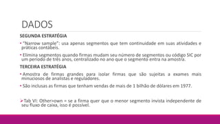DADOS
SEGUNDA ESTRATÉGIA
• “Narrow sample”: usa apenas segmentos que tem continuidade em suas atividades e
práticas contábeis.
• Elimina segmentos quando firmas mudam seu número de segmentos ou código SIC por
um período de três anos, centralizado no ano que o segmento entra na amostra.
TERCEIRA ESTRATÉGIA
• Amostra de firmas grandes para isolar firmas que são sujeitas a exames mais
minuciosos de analistas e reguladores.
• São inclusas as firmas que tenham vendas de mais de 1 bilhão de dólares em 1977.
Tab VI: Other>own = se a firma quer que o menor segmento invista independente de
seu fluxo de caixa, isso é possível.
 