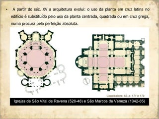 • A partir do séc. XV a arquitetura evolui: o uso da planta em cruz latina no
edifício é substituído pelo uso da planta centrada, quadrada ou em cruz grega,
numa procura pela perfeição absoluta.
 