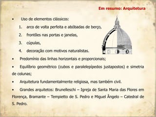 • Uso de elementos clássicos:
1. arco de volta perfeita e abóbadas de berço,
2. frontões nas portas e janelas,
3. cúpulas,
4. decoração com motivos naturalistas.
• Predomínio das linhas horizontais e proporcionais;
• Equilíbrio geométrico (cubos e paralelepípedos justapostos) e simetria
de colunas;
• Arquitetura fundamentalmente religiosa, mas também civil.
• Grandes arquitetos: Brunelleschi – Igreja de Santa Maria das Flores em
Florença, Bramante – Tempietto de S. Pedro e Miguel Ângelo – Catedral de
S. Pedro.
Em resumo: Arquitetura
 