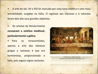 • A arte do séc. XV e XVI foi marcada por uma nova estética e uma nova
sensibilidade, surgidas na Itália. O regresso aos clássicos e à natureza
foram dois dos seus grandes objetivos.
• Os artistas do Renascimento
recusaram a estética medieval,
particularmente a gótica.
• Para os renascentistas,
apenas a arte dos clássicos
gregos e romanos é que era
harmoniosa, proporcionada e
bela, pois seguia regras racionais.
 