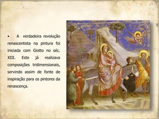 • A verdadeira revolução
renascentista na pintura foi
iniciada com Giotto no séc.
XIII. Este já realizava
composições tridimensionais,
servindo assim de fonte de
inspiração para os pintores da
renascença.
 