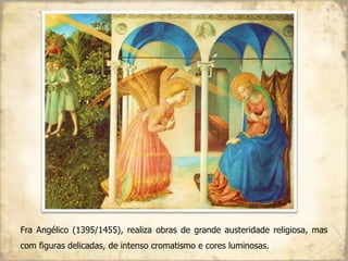 Fra Angélico (1395/1455), realiza obras de grande austeridade religiosa, mas
com figuras delicadas, de intenso cromatismo e cores luminosas.
 