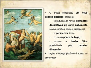 • O artista conquistou um novo
espaço pictórico, graças a:
• introdução de novos elementos
decorativos de cariz naturalista
(como conchas, cordas, paisagens),
• a perspetiva linear,
• o uso do ponto de fuga,
• recurso à ilusão ótica
possibilitada pela terceira
dimensão.
• Agora o espaço pictórico é aberto ao
observador.
 