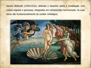 Sandro Botticelli (1445/1510), defende o desenho sobre a modelação. Cria
corpos esguios e graciosos, integrados em composições harmoniosas. As suas
obras são fundamentalmente de caráter mitológico.
 