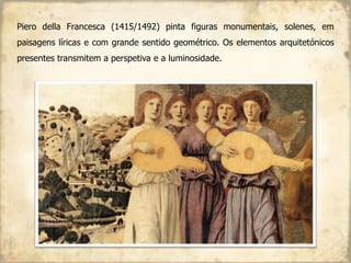 Piero della Francesca (1415/1492) pinta figuras monumentais, solenes, em
paisagens líricas e com grande sentido geométrico. Os elementos arquitetónicos
presentes transmitem a perspetiva e a luminosidade.
 