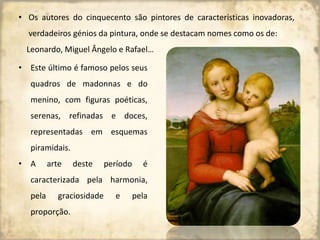 • Os autores do cinquecento são pintores de características inovadoras,
verdadeiros génios da pintura, onde se destacam nomes como os de:
Leonardo, Miguel Ângelo e Rafael…
• Este último é famoso pelos seus
quadros de madonnas e do
menino, com figuras poéticas,
serenas, refinadas e doces,
representadas em esquemas
piramidais.
• A arte deste período é
caracterizada pela harmonia,
pela graciosidade e pela
proporção.
 