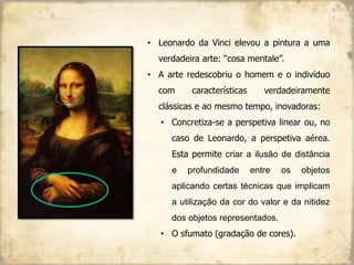 • Leonardo da Vinci elevou a pintura a uma
verdadeira arte: “cosa mentale”.
• A arte redescobriu o homem e o indivíduo
com características verdadeiramente
clássicas e ao mesmo tempo, inovadoras:
• Concretiza-se a perspetiva linear ou, no
caso de Leonardo, a perspetiva aérea.
Esta permite criar a ilusão de distância
e profundidade entre os objetos
aplicando certas técnicas que implicam
a utilização da cor do valor e da nitidez
dos objetos representados.
• O sfumato (gradação de cores).
 