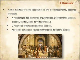 • Como manifestações de classicismo na arte do Renascimento, podemos
destacar:
• A recuperação dos elementos arquitetónicos greco-romanos (colunas,
pilastras, capiteis, arcos de volta perfeita…).
• O recurso às ordens arquitetónicas clássicas.
• Adoção de temáticas e figuras da mitologia e da história clássica.
O Classicismo
 