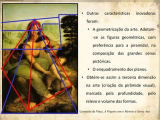 • Outras características inovadoras
foram:
• A geometrização da arte. Adotam-
-se as figuras geométricas, com
preferência para a piramidal, na
composição das grandes cenas
pictóricas.
• O enquadramento dos planos.
• Obtém-se assim a terceira dimensão
na arte (criação da pirâmide visual),
marcada pela profundidade, pelo
relevo e volume das formas.
Leonardo da Vinci, A Virgem com o Menino e Santa Ana
 