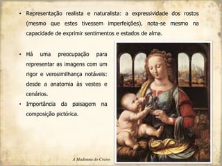 • Representação realista e naturalista: a expressividade dos rostos
(mesmo que estes tivessem imperfeições), nota-se mesmo na
capacidade de exprimir sentimentos e estados de alma.
• Há uma preocupação para
representar as imagens com um
rigor e verosimilhança notáveis:
desde a anatomia às vestes e
cenários.
• Importância da paisagem na
composição pictórica.
A Madonna do Cravo
 