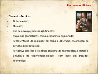 • Elementos Técnicos:
- Pintura a óleo;
- Sfumato;
- Uso de novos pigmentos aglutinantes.
- Esquemas geométricos, como o esquema em pirâmide;
- Representação da realidade tal como a observam, valorização da
personalidade retratada;
- Perspetiva rigorosa e científica (sistema de representação gráfica e
simulação da tridimensionalidade com base em traçados
geométricos).
Em resumo: Pintura
 