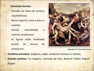 • Elementos formais:
- Inclusão nas obras de cenários
arquitetónicos;
- Novos suportes como a tela e o
cavalete;
- Grande naturalidade e
realismo anatómicos;
- As figuras estão modeladas
através da técnica do
chiaroscuro. Deposição de Cristo, Rafael Sanzio
• Temáticas principais: religiosas, pagãs, anatomia humana e o retrato,
• Grandes pintores: Fra Angelico, Leonardo da Vinci, Botticeli, Rafael, Miguel
Ângelo
 