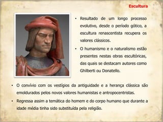 • Resultado de um longo processo
evolutivo, desde o período gótico, a
escultura renascentista recupera os
valores clássicos.
• O humanismo e o naturalismo estão
presentes nestas obras escultóricas,
das quais se destacam autores como
Ghilberti ou Donatello.
Escultura
• O convívio com os vestígios da antiguidade e a herança clássica são
emoldurados pelos novos valores humanistas e antropocentristas.
• Regressa assim a temática do homem e do corpo humano que durante a
idade média tinha sido substituída pela religião.
 