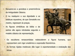 • Recupera-se a grandeza e preeminência
da Antiguidade Clássica.
• O nu readquire a sua dignidade e as
estátuas equestres, de que Donatello era
mestre, regressam às praças.
• As figuras simbólicas da bíblia e de
santos são agora retratadas segundo o
modelo clássico de representação.
• Os escultores renascentistas redescobrem a figura humana, que
representam com rigor anatómico e expressão fisionómica.
• As formas rígidas medievais dão lugar à espontaneidade e ondulação das
linhas.
 