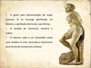 • O gosto pela representação do corpo
humano. O nu ressurge glorificado, no
Homem, a perfeição divina das suas formas.
• O sentido de harmonia, simetria e
ordem.
• O Homem volta a ser entendido como
uma medida na arte, tornando o classicismo
uma forma de humanismo artístico.
 