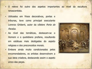 • O relevo foi outro dos aspetos importantes ao nível da escultura
renascentista.
• Utilizados em frisos decorativos, portas e
tribunas, teve como principal executante
Lorenzo Ghiberti, autor da célebre Porta do
Paraíso.
• Ao nível das temáticas, destacam-se o
Homem e o quotidiano profano, resultando
em estátuas mais desligadas do aspeto
religioso e dos preconceitos morais.
• Embora ainda muito condicionados pelos
encomendadores, os artistas desenvolvem a
sua ideia criadora, destacando assim o aspeto
único das peças.
 