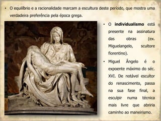 • O equilíbrio e a racionalidade marcam a escultura deste período, que mostra uma
verdadeira preferência pela época grega.
• O individualismo está
presente na assinatura
das obras (ex.
Miguelangelo, scultore
fiorentino).
• Miguel Ângelo é o
expoente máximo do séc.
XVI. De notável escultor
do renascimento, passa
na sua fase final, a
esculpir numa técnica
mais livre que abriria
caminho ao maneirismo.
 
