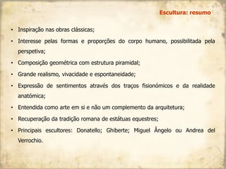 • Inspiração nas obras clássicas;
• Interesse pelas formas e proporções do corpo humano, possibilitada pela
perspetiva;
• Composição geométrica com estrutura piramidal;
• Grande realismo, vivacidade e espontaneidade;
• Expressão de sentimentos através dos traços fisionómicos e da realidade
anatómica;
• Entendida como arte em si e não um complemento da arquitetura;
• Recuperação da tradição romana de estátuas equestres;
• Principais escultores: Donatello; Ghiberte; Miguel Ângelo ou Andrea del
Verrochio.
Escultura: resumo
 