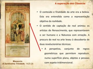 • O conteúdo e finalidade da arte era a beleza.
Esta era entendida como a representação
objetiva da realidade.
• O sentido de captação do real animou os
artistas do Renascimento, que representavam
o ser humano e a Natureza com emoção. A
procura do real na arte levou à descoberta de
duas revolucionárias técnicas:
• A perspetiva, conjunto de regras
geométricas que permitem reproduzir,
numa superfície plana, objetos e pessoas
com aspeto tridimensional.
Masaccio,
A Santíssima Trindade, 1425-26
A superação dos Clássicos
 