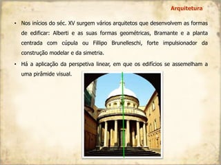• Nos inícios do séc. XV surgem vários arquitetos que desenvolvem as formas
de edificar: Alberti e as suas formas geométricas, Bramante e a planta
centrada com cúpula ou Fillipo Brunelleschi, forte impulsionador da
construção modelar e da simetria.
• Há a aplicação da perspetiva linear, em que os edifícios se assemelham a
uma pirâmide visual.
Arquitetura
 