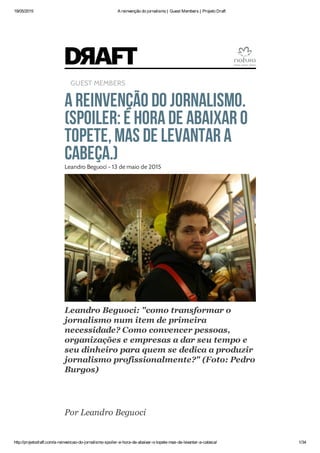 19/05/2015 A reinvenção do jornalismo | Guest Members | Projeto Draft
http://projetodraft.com/a-reinvencao-do-jornalismo-spoiler-e-hora-de-abaixar-o-topete-mas-de-levantar-a-cabeca/ 1/34
GUEST MEMBERS
Areinvenção do jornalismo.
(Spoiler:é horade abaixar o
topete,mas de levantar a
cabeça.)Leandro Beguoci - 13 de maio de 2015
Leandro Beguoci: "como transformar o
jornalismo num item de primeira
necessidade? Como convencer pessoas,
organizações e empresas a dar seu tempo e
seu dinheiro para quem se dedica a produzir
jornalismo profissionalmente?" (Foto: Pedro
Burgos)
Por Leandro Beguoci
 