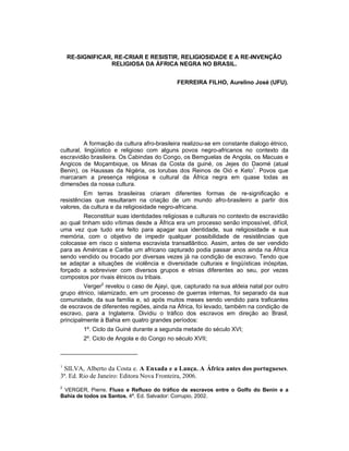 RE-SIGNIFICAR, RE-CRIAR E RESISTIR, RELIGIOSIDADE E A RE-INVENÇÃO
RELIGIOSA DA ÁFRICA NEGRA NO BRASIL.
FERREIRA FILHO, Aurelino José (UFU).
A formação da cultura afro-brasileira realizou-se em constante dialogo étnico,
cultural, lingüístico e religioso com alguns povos negro-africanos no contexto da
escravidão brasileira. Os Cabindas do Congo, os Bemguelas de Angola, os Macuas e
Angicos de Moçambique, os Minas da Costa da guiné, os Jejes do Daomé (atual
Benin), os Haussas da Nigéria, os Iorubas dos Reinos de Oió e Keto1
. Povos que
marcaram a presença religiosa e cultural da África negra em quase todas as
dimensões da nossa cultura.
Em terras brasileiras criaram diferentes formas de re-significação e
resistências que resultaram na criação de um mundo afro-brasileiro a partir dos
valores, da cultura e da religiosidade negro-africana.
Reconstituir suas identidades religiosas e culturais no contexto de escravidão
ao qual tinham sido vítimas desde a África era um processo senão impossível, difícil,
uma vez que tudo era feito para apagar sua identidade, sua religiosidade e sua
memória, com o objetivo de impedir qualquer possibilidade de resistências que
colocasse em risco o sistema escravista transatlântico. Assim, antes de ser vendido
para as Américas e Caribe um africano capturado podia passar anos ainda na África
sendo vendido ou trocado por diversas vezes já na condição de escravo. Tendo que
se adaptar a situações de violência e diversidade culturais e lingüísticas inóspitas,
forçado a sobreviver com diversos grupos e etnias diferentes ao seu, por vezes
compostos por rivais étnicos ou tribais.
Verger2
revelou o caso de Ajayi, que, capturado na sua aldeia natal por outro
grupo étnico, islamizado, em um processo de guerras internas, foi separado da sua
comunidade, da sua família e, só após muitos meses sendo vendido para traficantes
de escravos de diferentes regiões, ainda na África, foi levado, também na condição de
escravo, para a Inglaterra. Dividiu o tráfico dos escravos em direção ao Brasil,
principalmente à Bahia em quatro grandes períodos:
1º. Ciclo da Guiné durante a segunda metade do século XVI;
2º. Ciclo de Angola e do Congo no século XVII;
1
SILVA, Alberto da Costa e. A Enxada e a Lança. A África antes dos portugueses.
3ª. Ed. Rio de Janeiro: Editora Nova Fronteira, 2006.
2
VERGER, Pierre. Fluxo e Refluxo do tráfico de escravos entre o Golfo do Benin e a
Bahia de todos os Santos. 4ª. Ed. Salvador: Corrupio, 2002.
 