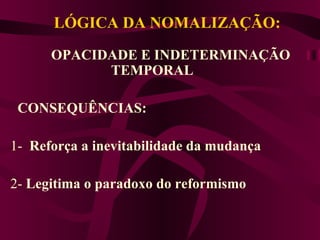 LÓGICA DA NOMALIZAÇÃO:   OPACIDADE E INDETERMINAÇÃO TEMPORAL  CONSEQUÊNCIAS:     1-  Reforça a inevitabilidade da mudança    2-  Legitima o paradoxo do reformismo  