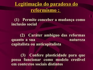 Legitimação do paradoxo do  reformismo  :  (1)   Permite conceber a mudança como inclusão social (2)  Caráter ambíguo das reformas quanto a sua  natureza capitalista ou anticapitalista (3)   Confere plasticidade para que possa funcionar como modelo credível em contextos sociais distintos   