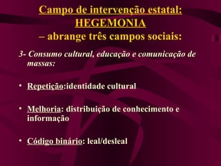 Campo de intervenção estatal: HEGEMONIA – abrange três campos sociais: 3- Consumo cultural, educação e comunicação de massas: Repetição :identidade cultural Melhoria : distribuição de conhecimento e informação Código binário : leal/desleal 
