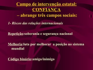Campo de intervenção estatal: CONFIANÇA  – abrange três campos sociais: 1- Riscos das relações internacionais Repetição :soberania e segurança nacional Melhoria :luta por melhorar  a posição no sistema mundial Código binário :amigo/inimigo 