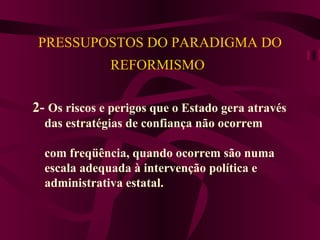   PRESSUPOSTOS DO PARADIGMA DO REFORMISMO   2-  Os riscos e perigos que o Estado gera através das estratégias de confiança não ocorrem  com freqüência, quando ocorrem são numa  escala adequada à intervenção política e  administrativa estatal.   