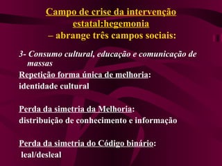 Campo de crise da intervenção estatal:hegemonia  – abrange três campos sociais: 3- Consumo cultural, educação e comunicação de massas Repetição forma única de melhoria :  identidade cultural Perda da simetria da Melhoria :  distribuição de conhecimento e informação Perda da simetria do Código binário : leal/desleal 