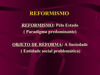 REFORMISMO  REFORMISMO :  Pelo Estado   ( Paradigma predominante) OBJETO DE REFORMA : A Sociedade ( Entidade social problemática) 