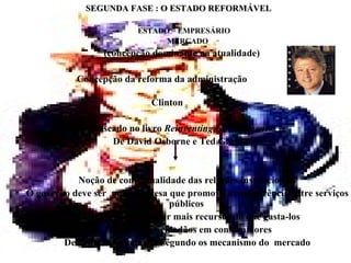     SEGUNDA FASE : O ESTADO REFORMÁVEL ESTADO – EMPRESÁRIO    MERCADO     (concepção dominante na atualidade)   Concepção da reforma da administração  Clinton Baseado no livro  Reinventing Govermment De David Osborne e Ted Gaebler        Noção de contratualidade das relações institucionais O governo deve ser  uma empresa que promove a concorrência entre serviços públicos        Objetivo central: obter mais recursos do que gasta-los        Transformar cidadãos em consumidores        Descentralizar o poder segundo os mecanismo do  mercado 